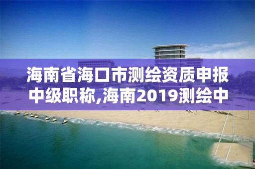 海南省海口市測繪資質申報中級職稱,海南2019測繪中級職稱評定條件。