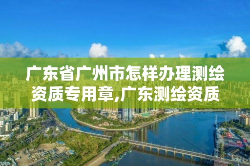 廣東省廣州市怎樣辦理測繪資質(zhì)專用章,廣東測繪資質(zhì)標(biāo)準(zhǔn)。