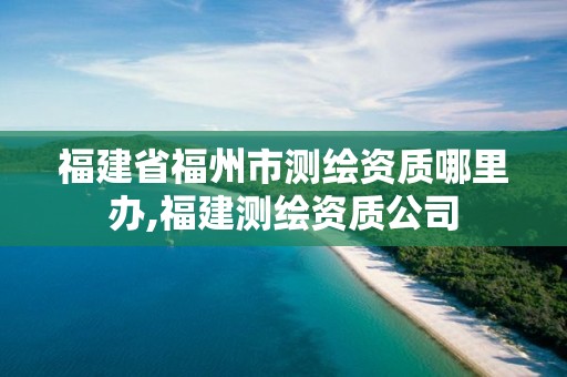 福建省福州市測繪資質(zhì)哪里辦,福建測繪資質(zhì)公司