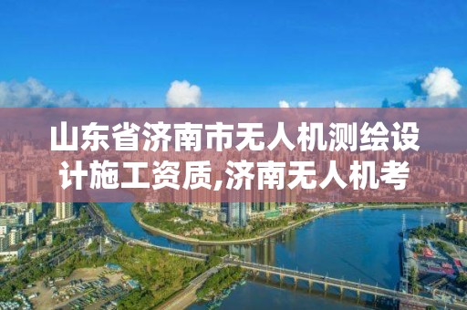 山東省濟南市無人機測繪設計施工資質,濟南無人機考試