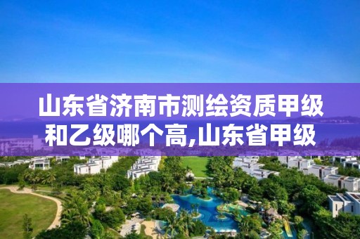 山東省濟南市測繪資質(zhì)甲級和乙級哪個高,山東省甲級測繪單位多少家。