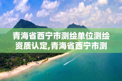 青海省西寧市測繪單位測繪資質認定,青海省西寧市測繪單位測繪資質認定公示