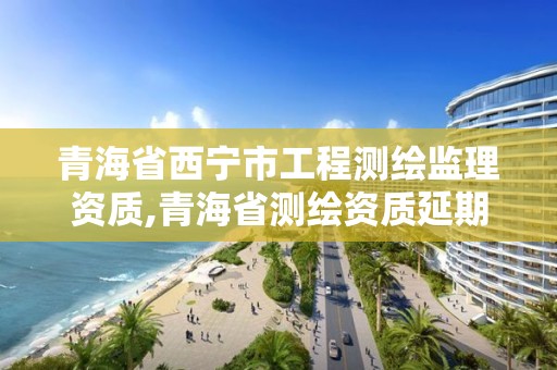 青海省西寧市工程測繪監(jiān)理資質(zhì),青海省測繪資質(zhì)延期公告