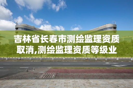 吉林省長春市測繪監理資質取消,測繪監理資質等級業務范圍及承攬范圍