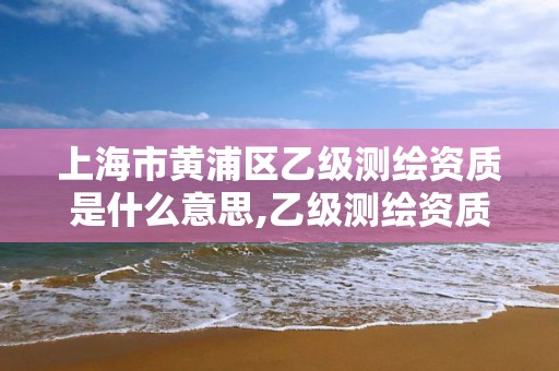 上海市黃浦區(qū)乙級(jí)測繪資質(zhì)是什么意思,乙級(jí)測繪資質(zhì)單位名錄。