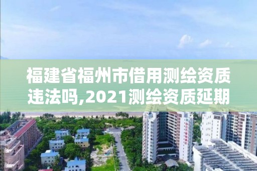 福建省福州市借用測繪資質違法嗎,2021測繪資質延期公告福建省。