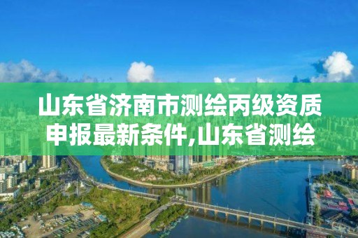 山東省濟南市測繪丙級資質(zhì)申報最新條件,山東省測繪資質(zhì)管理