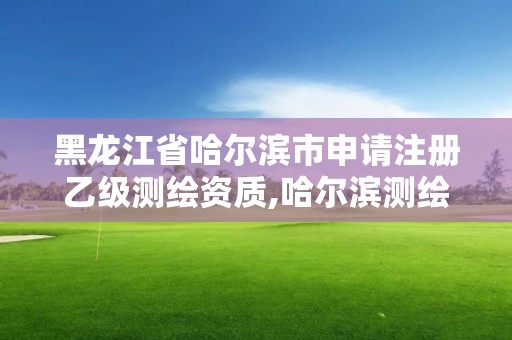 黑龍江省哈爾濱市申請注冊乙級測繪資質,哈爾濱測繪局是干什么的