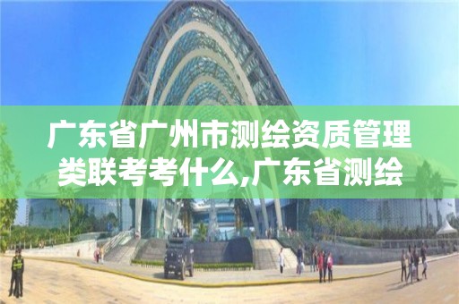 廣東省廣州市測繪資質管理類聯考考什么,廣東省測繪資質辦理流程。