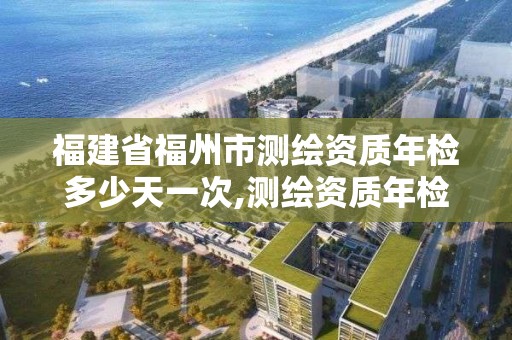 福建省福州市測繪資質年檢多少天一次,測繪資質年檢時間