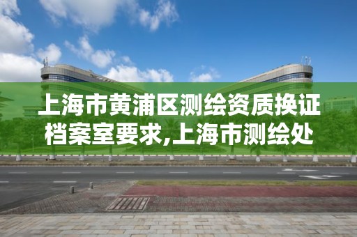 上海市黃浦區測繪資質換證檔案室要求,上海市測繪處地址。