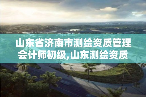 山東省濟南市測繪資質管理會計師初級,山東測繪資質管理平臺。