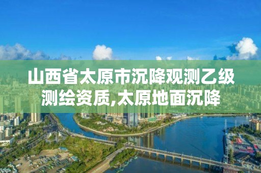 山西省太原市沉降觀測乙級測繪資質,太原地面沉降