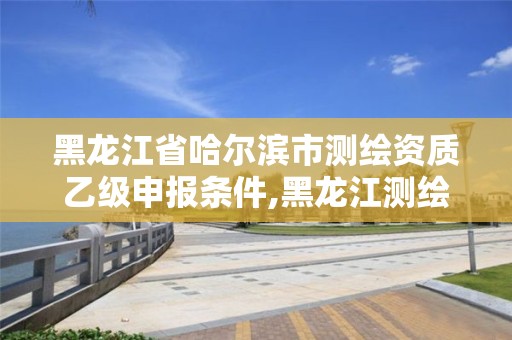 黑龍江省哈爾濱市測繪資質(zhì)乙級申報條件,黑龍江測繪公司乙級資質(zhì)。