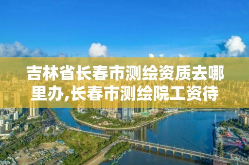 吉林省長春市測繪資質去哪里辦,長春市測繪院工資待遇