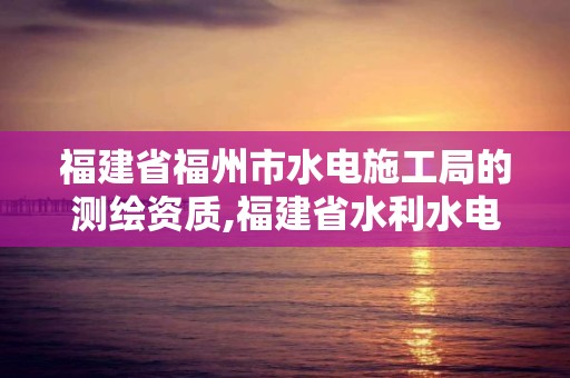 福建省福州市水電施工局的測繪資質,福建省水利水電勘測院是什么編制。