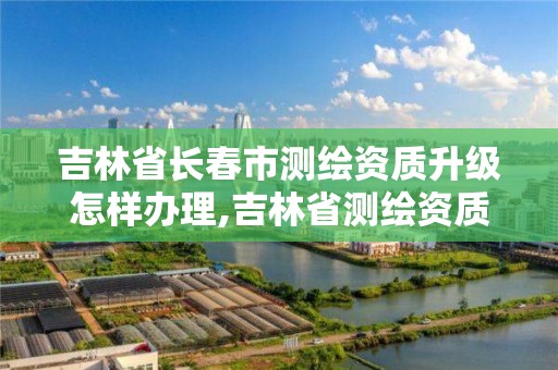 吉林省長春市測繪資質升級怎樣辦理,吉林省測繪資質延期