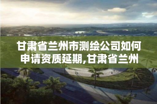 甘肅省蘭州市測繪公司如何申請資質延期,甘肅省蘭州市測繪公司如何申請資質延期辦理