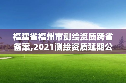 福建省福州市測(cè)繪資質(zhì)跨省備案,2021測(cè)繪資質(zhì)延期公告福建省