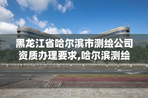 黑龍江省哈爾濱市測繪公司資質辦理要求,哈爾濱測繪職工中等專業學校