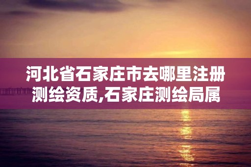 河北省石家莊市去哪里注冊測繪資質,石家莊測繪局屬于哪個區