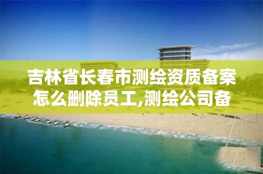 吉林省長春市測繪資質備案怎么刪除員工,測繪公司備案登記。