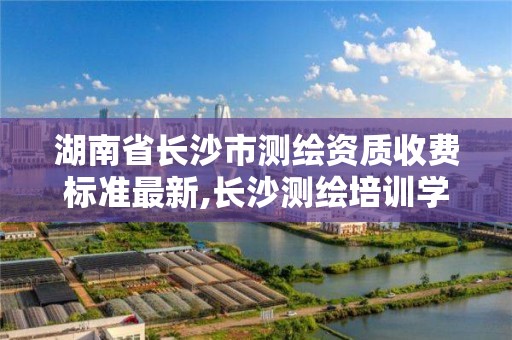 湖南省長沙市測繪資質收費標準最新,長沙測繪培訓學校