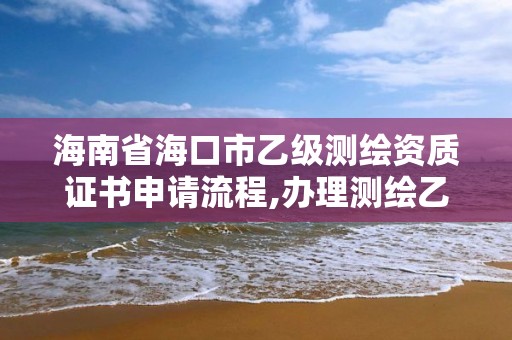 海南省海口市乙級測繪資質(zhì)證書申請流程,辦理測繪乙級資質(zhì)要求。