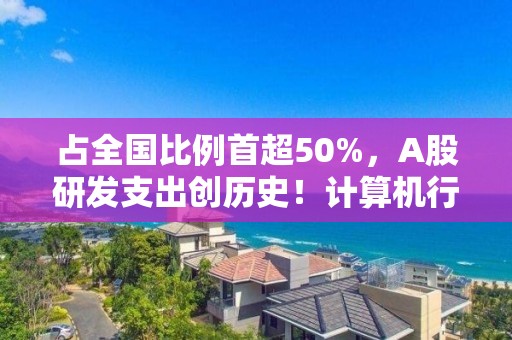 占全國比例首超50%，A股研發支出創歷史！計算機行業最舍得投入，34家公司拿出超一半營收搞研發