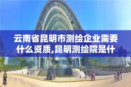 云南省昆明市測繪企業(yè)需要什么資質,昆明測繪院是什么單位。