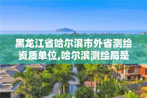 黑龍江省哈爾濱市外省測繪資質單位,哈爾濱測繪局是干什么的