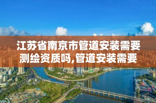 江蘇省南京市管道安裝需要測繪資質嗎,管道安裝需要什么證書