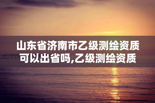 山東省濟南市乙級測繪資質可以出省嗎,乙級測繪資質可以跨省作業嗎