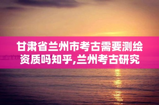 甘肅省蘭州市考古需要測繪資質嗎知乎,蘭州考古研究院在哪里。