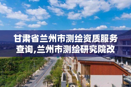 甘肅省蘭州市測繪資質服務查詢,蘭州市測繪研究院改企了嗎