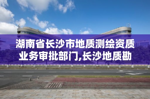 湖南省長沙市地質(zhì)測繪資質(zhì)業(yè)務審批部門,長沙地質(zhì)勘測院。