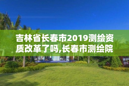 吉林省長春市2019測繪資質改革了嗎,長春市測繪院屬于什么單位