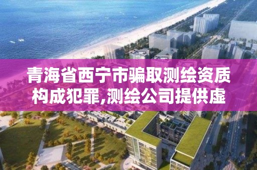 青海省西寧市騙取測繪資質構成犯罪,測繪公司提供虛假測繪報告