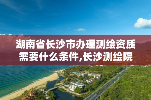 湖南省長沙市辦理測繪資質需要什么條件,長沙測繪院地址。