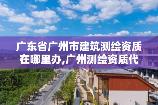 廣東省廣州市建筑測繪資質在哪里辦,廣州測繪資質代辦