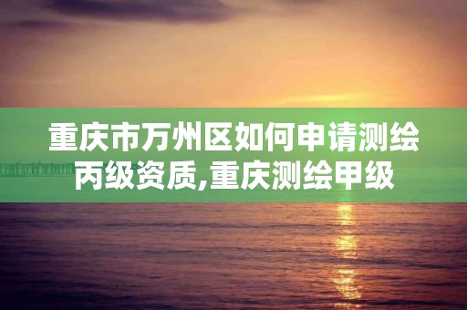 重慶市萬州區如何申請測繪丙級資質,重慶測繪甲級