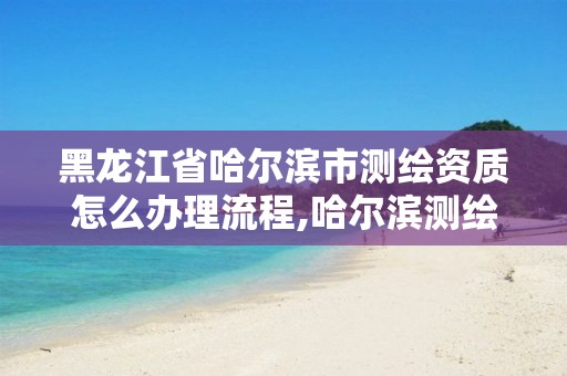 黑龍江省哈爾濱市測繪資質怎么辦理流程,哈爾濱測繪局是干什么的。