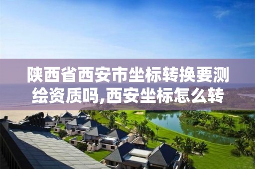 陜西省西安市坐標轉換要測繪資質嗎,西安坐標怎么轉成2000坐標系