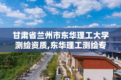 甘肅省蘭州市東華理工大學測繪資質,東華理工測繪專業在哪個校區。