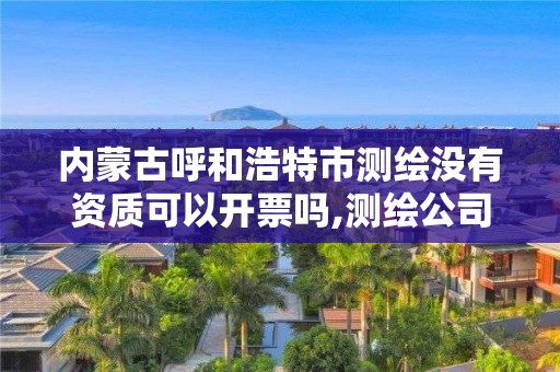 內蒙古呼和浩特市測繪沒有資質可以開票嗎,測繪公司沒有資質可以開展業務嗎。