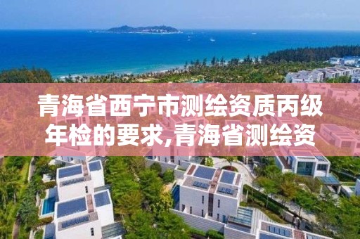 青海省西寧市測繪資質丙級年檢的要求,青海省測繪資質延期公告