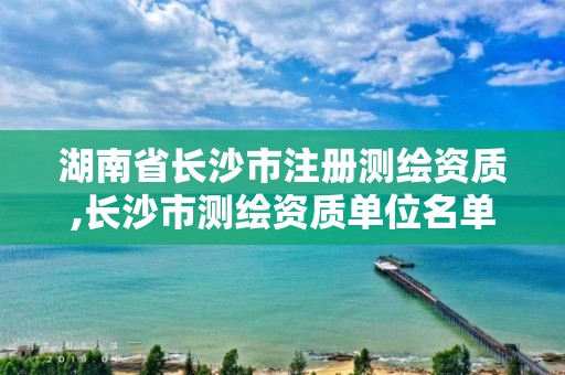 湖南省長(zhǎng)沙市注冊(cè)測(cè)繪資質(zhì),長(zhǎng)沙市測(cè)繪資質(zhì)單位名單