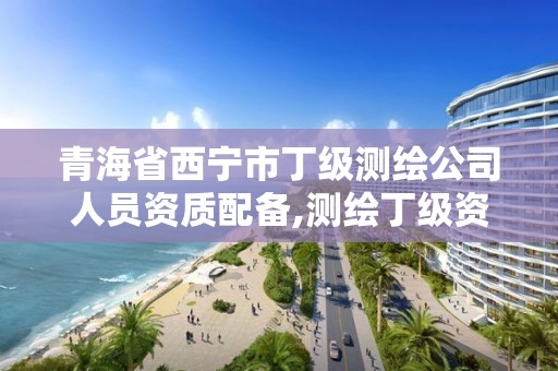 青海省西寧市丁級測繪公司人員資質配備,測繪丁級資質要求。