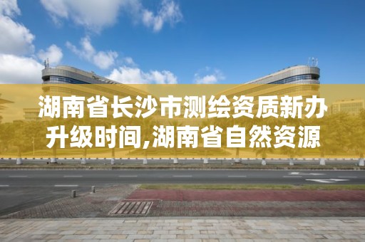 湖南省長沙市測繪資質新辦升級時間,湖南省自然資源廳關于延長測繪資質證書有效期的公告