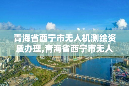 青海省西寧市無人機測繪資質辦理,青海省西寧市無人機測繪資質辦理電話